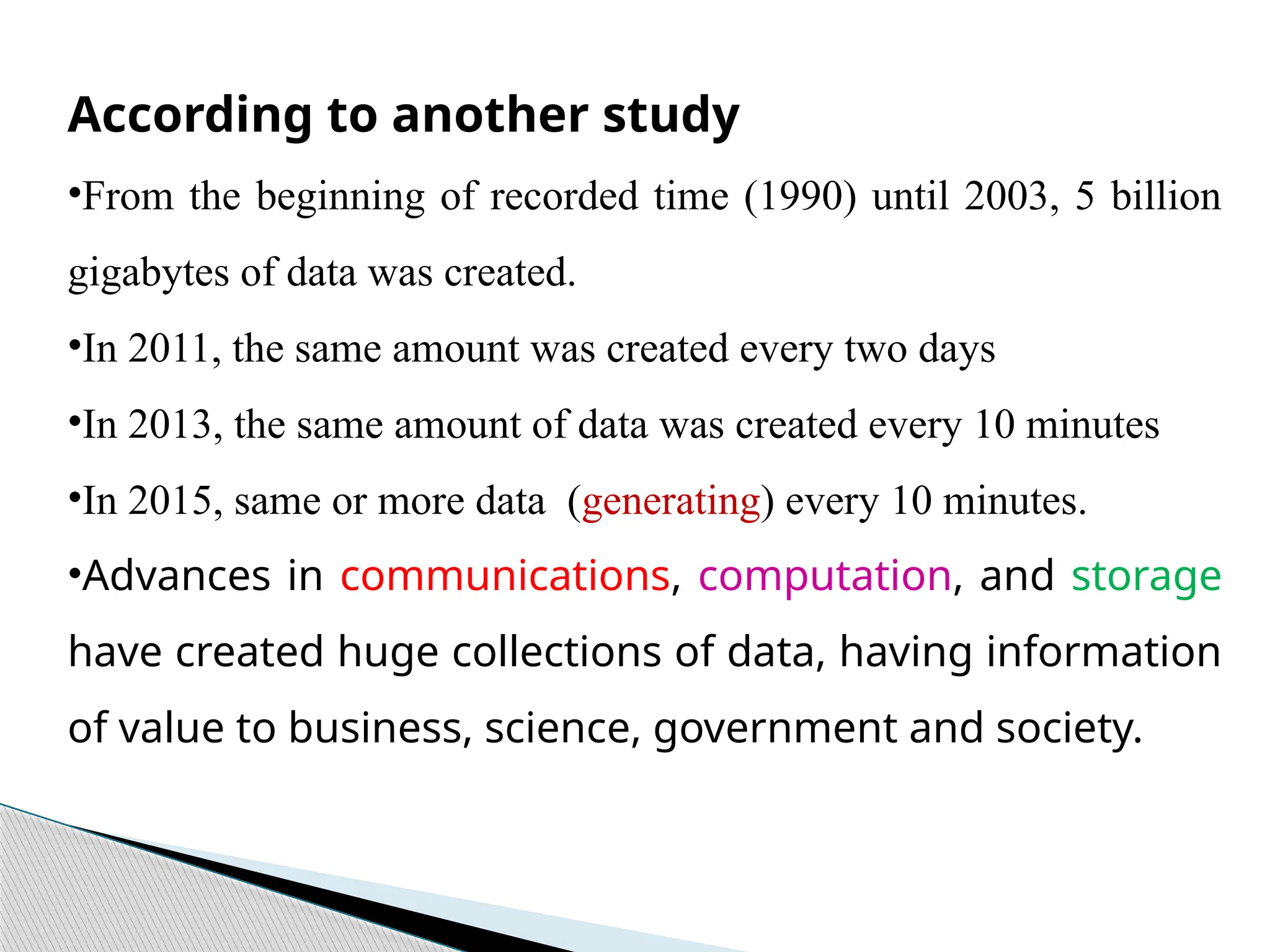 According to another study
•From the beginning of recorded time (1990) until 2003, 5 billion
gigabytes of data was created.
•In 2011, the same amount was created every two days
•In 2013, the same amount of data was created every 10 minutes
•In 2015, same or more data (generating) every 10 minutes.
•Advances in communications, computation, and storage
have created huge collections of data, having information
of value to business, science, government and society.
 