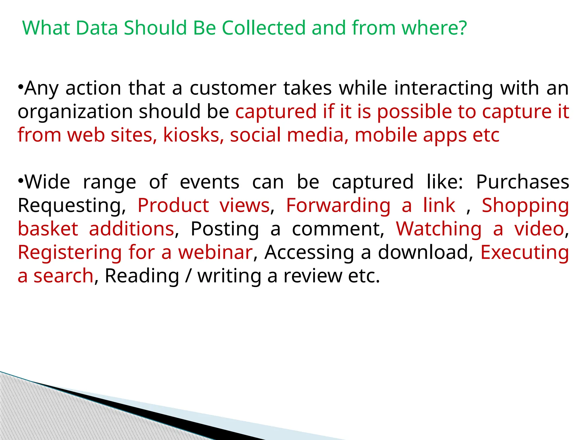 What Data Should Be Collected and from where?
•Any action that a customer takes while interacting with an
organization should be captured if it is possible to capture it
from web sites, kiosks, social media, mobile apps etc
•Wide range of events can be captured like: Purchases
Requesting, Product views, Forwarding a link , Shopping
basket additions, Posting a comment, Watching a video,
Registering for a webinar, Accessing a download, Executing
a search, Reading / writing a review etc.
 