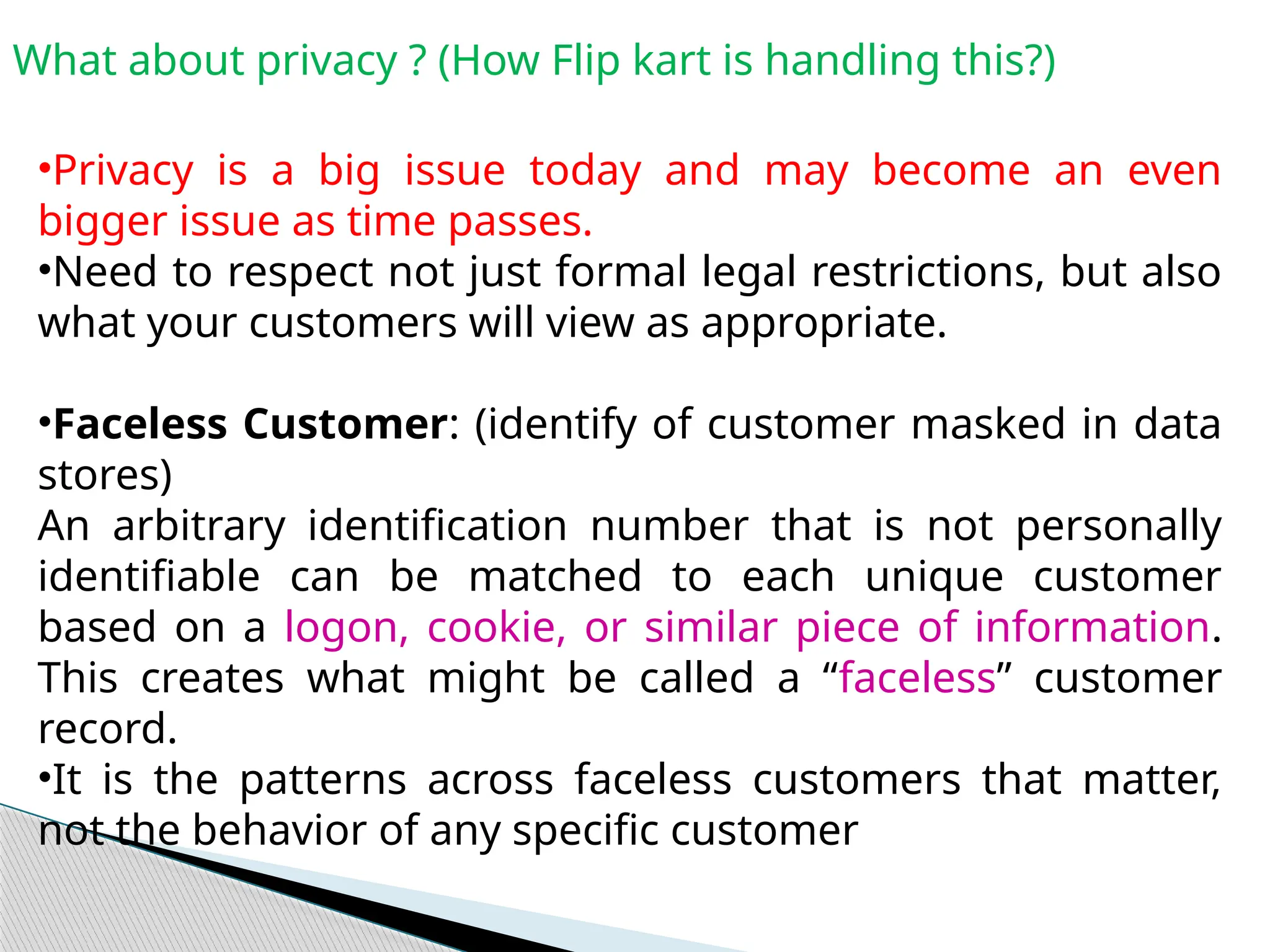 What about privacy ? (How Flip kart is handling this?)
•Privacy is a big issue today and may become an even
bigger issue as time passes.
•Need to respect not just formal legal restrictions, but also
what your customers will view as appropriate.
•Faceless Customer: (identify of customer masked in data
stores)
An arbitrary identification number that is not personally
identifiable can be matched to each unique customer
based on a logon, cookie, or similar piece of information.
This creates what might be called a “faceless” customer
record.
•It is the patterns across faceless customers that matter,
not the behavior of any specific customer
 