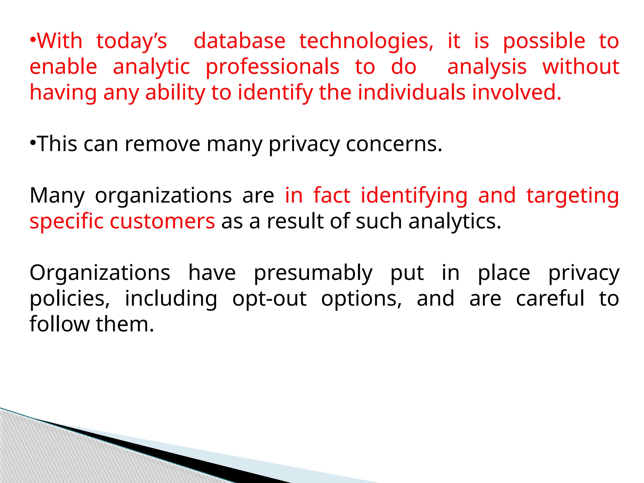 •With today’s database technologies, it is possible to
enable analytic professionals to do analysis without
having any ability to identify the individuals involved.
•This can remove many privacy concerns.
Many organizations are in fact identifying and targeting
specific customers as a result of such analytics.
Organizations have presumably put in place privacy
policies, including opt-out options, and are careful to
follow them.
 
