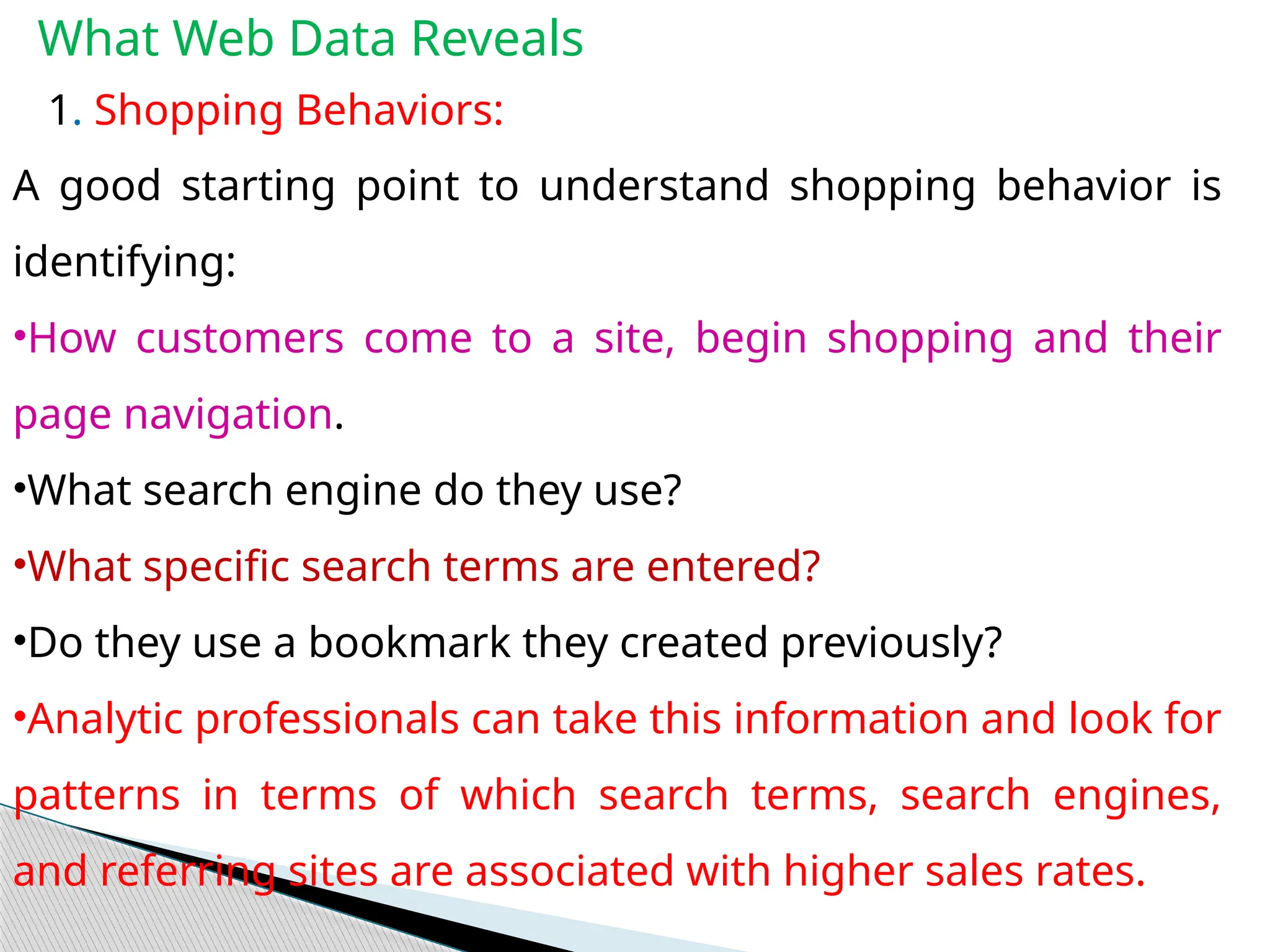 What Web Data Reveals
1. Shopping Behaviors:
A good starting point to understand shopping behavior is
identifying:
•How customers come to a site, begin shopping and their
page navigation.
•What search engine do they use?
•What specific search terms are entered?
•Do they use a bookmark they created previously?
•Analytic professionals can take this information and look for
patterns in terms of which search terms, search engines,
and referring sites are associated with higher sales rates.
 