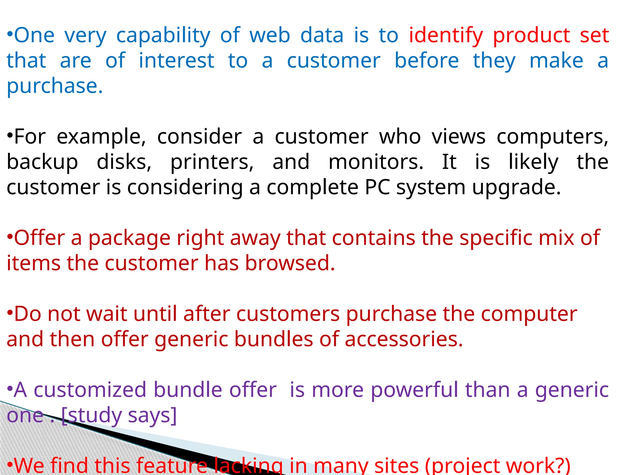 •One very capability of web data is to identify product set
that are of interest to a customer before they make a
purchase.
•For example, consider a customer who views computers,
backup disks, printers, and monitors. It is likely the
customer is considering a complete PC system upgrade.
•Offer a package right away that contains the specific mix of
items the customer has browsed.
•Do not wait until after customers purchase the computer
and then offer generic bundles of accessories.
•A customized bundle offer is more powerful than a generic
one . [study says]
•We find this feature lacking in many sites (project work?)
 