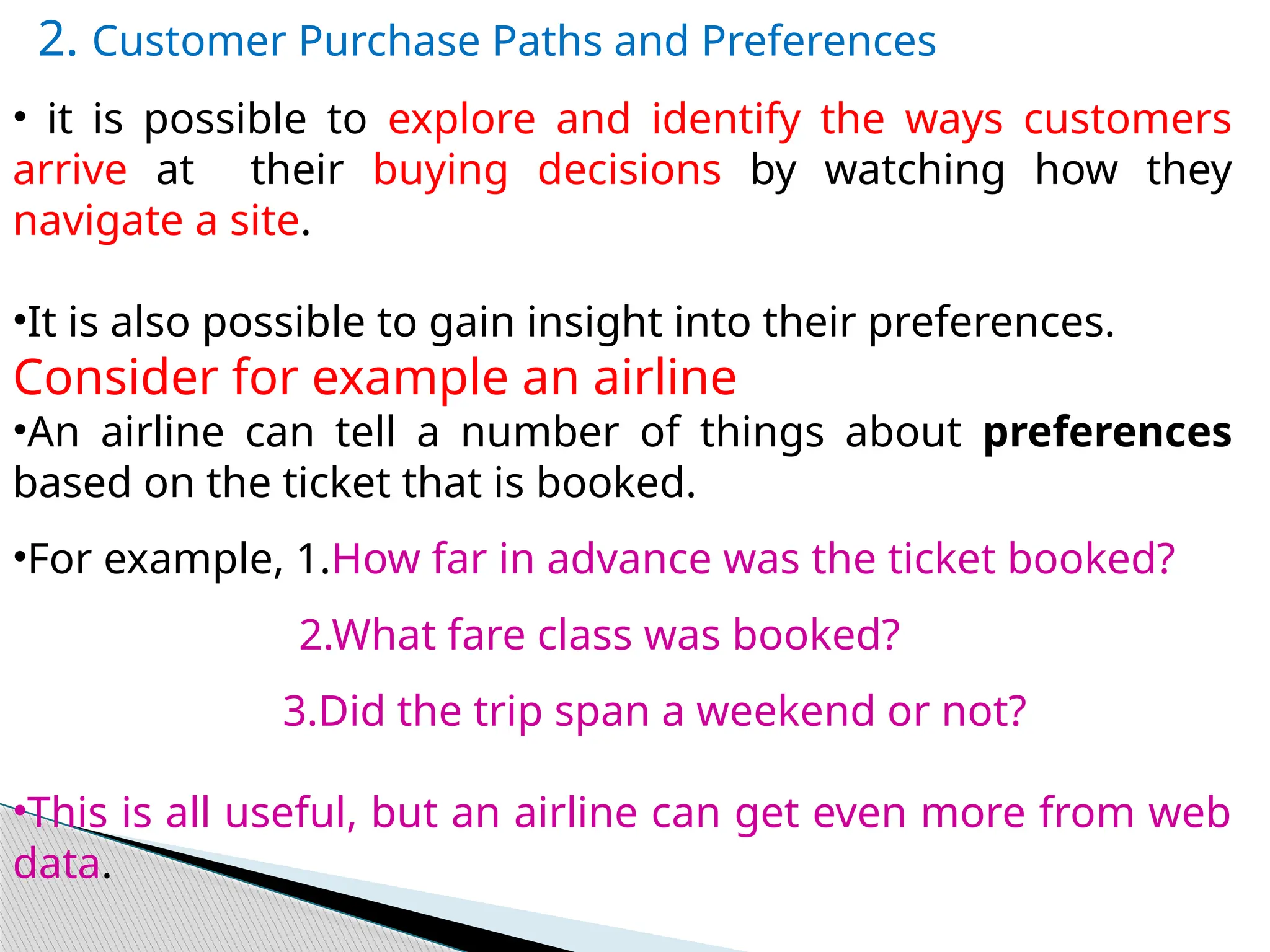 2. Customer Purchase Paths and Preferences
• it is possible to explore and identify the ways customers
arrive at their buying decisions by watching how they
navigate a site.
•It is also possible to gain insight into their preferences.
Consider for example an airline
•An airline can tell a number of things about preferences
based on the ticket that is booked.
•For example, 1.How far in advance was the ticket booked?
2.What fare class was booked?
3.Did the trip span a weekend or not?
•This is all useful, but an airline can get even more from web
data.
 