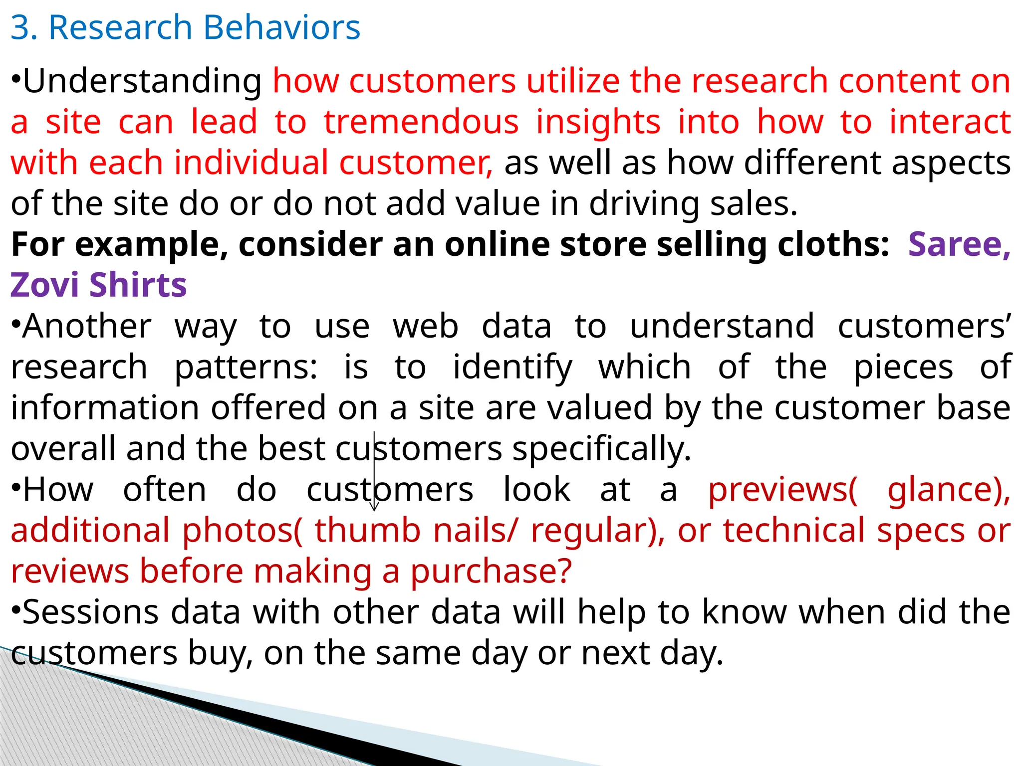 3. Research Behaviors
•Understanding how customers utilize the research content on
a site can lead to tremendous insights into how to interact
with each individual customer, as well as how different aspects
of the site do or do not add value in driving sales.
For example, consider an online store selling cloths: Saree,
Zovi Shirts
•Another way to use web data to understand customers’
research patterns: is to identify which of the pieces of
information offered on a site are valued by the customer base
overall and the best customers specifically.
•How often do customers look at a previews( glance),
additional photos( thumb nails/ regular), or technical specs or
reviews before making a purchase?
•Sessions data with other data will help to know when did the
customers buy, on the same day or next day.
 