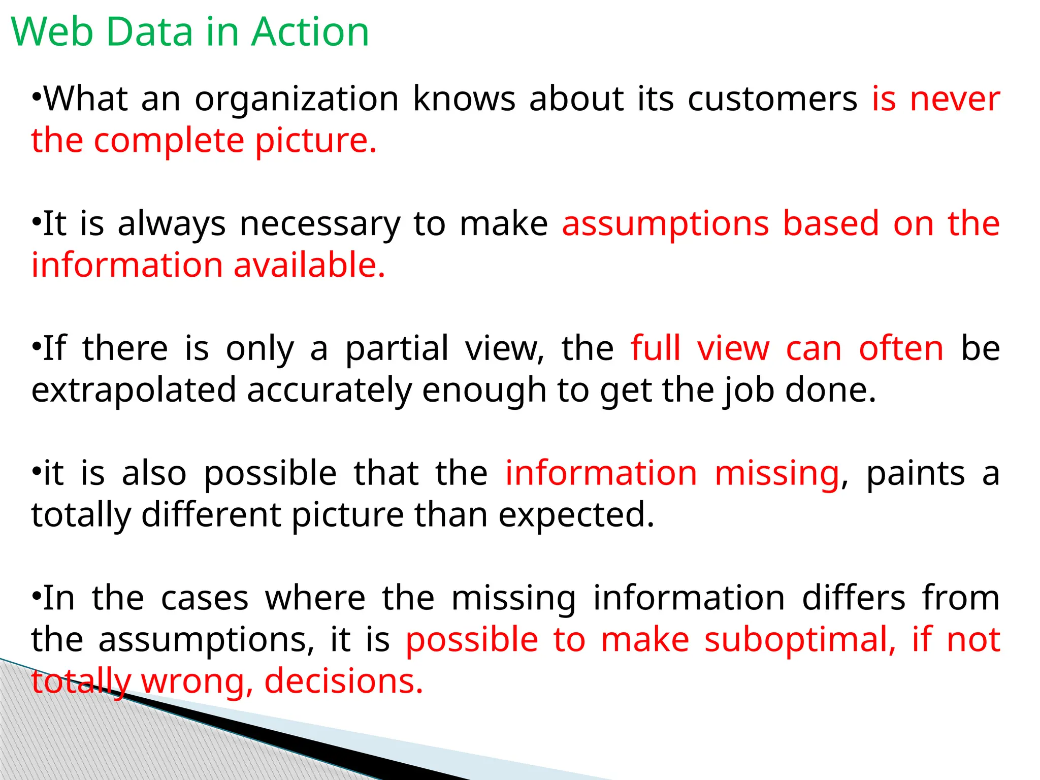 Web Data in Action
•What an organization knows about its customers is never
the complete picture.
•It is always necessary to make assumptions based on the
information available.
•If there is only a partial view, the full view can often be
extrapolated accurately enough to get the job done.
•it is also possible that the information missing, paints a
totally different picture than expected.
•In the cases where the missing information differs from
the assumptions, it is possible to make suboptimal, if not
totally wrong, decisions.
 