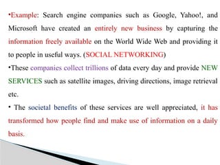 •Example: Search engine companies such as Google, Yahoo!, and
Microsoft have created an entirely new business by capturing the
information freely available on the World Wide Web and providing it
to people in useful ways. (SOCIAL NETWORKING)
•These companies collect trillions of data every day and provide NEW
SERVICES such as satellite images, driving directions, image retrieval
etc.
• The societal benefits of these services are well appreciated, it has
transformed how people find and make use of information on a daily
basis.
 
