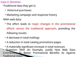 Case 2: Dominos
•Traditional data they get is:
• Historical purchases
• Marketing campaign and response history
•With web data:
• The effort leads to major changes in the promotional
efforts versus the traditional approach, providing the
following results:
• A decrease in total mailings
• A reduction in total catalog promotions pages
• A materially significant increase in total revenues
• Question: With An Example, Justify How Web Data
Contributes To Better Promotional Benefits As Against
Traditional Data?
 