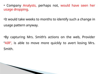 • Company Analysts, perhaps not, would have seen her
usage dropping.
•It would take weeks to months to identify such a change in
usage pattern anyway.
•By capturing Mrs. Smith’s actions on the web, Provider
“AIR”, is able to move more quickly to avert losing Mrs.
Smith.
 