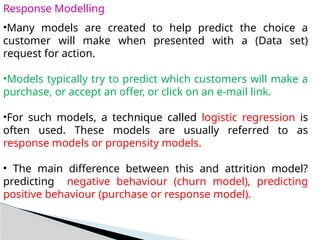 Response Modelling
•Many models are created to help predict the choice a
customer will make when presented with a (Data set)
request for action.
•Models typically try to predict which customers will make a
purchase, or accept an offer, or click on an e-mail link.
•For such models, a technique called logistic regression is
often used. These models are usually referred to as
response models or propensity models.
• The main difference between this and attrition model?
predicting negative behaviour (churn model), predicting
positive behaviour (purchase or response model).
 