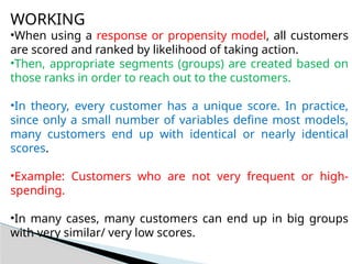 WORKING
•When using a response or propensity model, all customers
are scored and ranked by likelihood of taking action.
•Then, appropriate segments (groups) are created based on
those ranks in order to reach out to the customers.
•In theory, every customer has a unique score. In practice,
since only a small number of variables define most models,
many customers end up with identical or nearly identical
scores.
•Example: Customers who are not very frequent or high-
spending.
•In many cases, many customers can end up in big groups
with very similar/ very low scores.
 