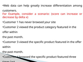 •Web data can help greatly increase differentiation among
customers.
For Example, consider a scenario: (score can increase or
decrease by delta x)
•Customer 1 has never browsed your site
•Customer 2 viewed the product category featured in the
offer within
the past month.
•Customer 3 viewed the specific product featured in the offer
within
the past month.
•Customer 4 browsed the specific product featured three
 