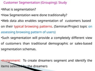 Customer Segmentation (Grouping): Study
•What is segmentation?
•How Segmentation were done traditionally?
•Web data also enables segmentation of customers based
on their typical browsing patterns. (Seminar/Project topic on
assessing browsing pattern of users)
•Such segmentation will provide a completely different view
of customers than traditional demographic or sales-based
segmentation schemas.
•Assignment: To create dreamers segment and identify the
items selected by the dreamers
 
