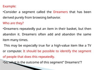 Example:
•Consider a segment called the Dreamers that has been
derived purely from browsing behavior.
Who are they?
•Dreamers repeatedly put an item in their basket, but then
abandon it. Dreamers often add and abandon the same
item many times.
This may be especially true for a high-value item like a TV
or computer. It should be possible to identify the segment
of people that does this repeatedly.
•So, what is the outcome of this segment” Dreamers”?
 