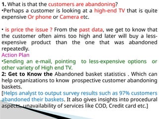 1. What is that the customers are abandoning?
•Perhaps a customer is looking at a high-end TV that is quite
expensive Or phone or Camera etc.
• is price the issue ? From the past data, we get to know that
the customer often aims too high and later will buy a less-
expensive product than the one that was abandoned
repeatedly.
Action Plan
•Sending an e-mail, pointing to less-expensive options or
other variety of High end TV.
2: Get to Know the Abandoned basket statistics . Which can
help organizations to know prospective customer abandoning
baskets.
[Helps analyst to output survey results such as 97% customers
abandoned their baskets. It also gives insights into procedural
aspects, unavailability of services like COD, Credit card etc.]
 