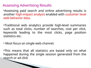 Assessing Advertising Results
•Assessing paid search and online advertising results is
another high-impact analysis enabled with customer level
web behavior data.
•Traditional web analytics provide high-level summaries
such as total clicks, number of searches, cost per click,
keywords leading to the most clicks, page position
statistics etc.
• Most focus on single web channel.
•This means that all statistics are based only on what
happened during the single session generated from the
search or ad click
 