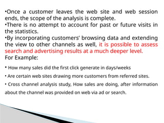 •Once a customer leaves the web site and web session
ends, the scope of the analysis is complete.
•There is no attempt to account for past or future visits in
the statistics.
•By incorporating customers’ browsing data and extending
the view to other channels as well, it is possible to assess
search and advertising results at a much deeper level.
For Example:
• How many sales did the first click generate in days/weeks
• Are certain web sites drawing more customers from referred sites.
• Cross channel analysis study, How sales are doing, after information
about the channel was provided on web via ad or search.
 