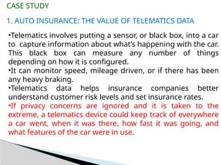 1. AUTO INSURANCE: THE VALUE OF TELEMATICS DATA
CASE STUDY
•Telematics involves putting a sensor, or black box, into a car
to capture information about what’s happening with the car.
This black box can measure any number of things
depending on how it is configured.
•It can monitor speed, mileage driven, or if there has been
any heavy braking.
•Telematics data helps insurance companies better
understand customer risk levels and set insurance rates.
•If privacy concerns are ignored and it is taken to the
extreme, a telematics device could keep track of everywhere
a car went, when it was there, how fast it was going, and
what features of the car were in use.
 