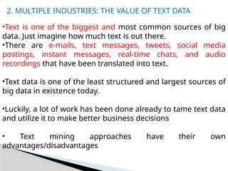 •Text is one of the biggest and most common sources of big
data. Just imagine how much text is out there.
•There are e-mails, text messages, tweets, social media
postings, instant messages, real-time chats, and audio
recordings that have been translated into text.
•Text data is one of the least structured and largest sources of
big data in existence today.
•Luckily, a lot of work has been done already to tame text data
and utilize it to make better business decisions
• Text mining approaches have their own
advantages/disadvantages
2. MULTIPLE INDUSTRIES: THE VALUE OF TEXT DATA
 