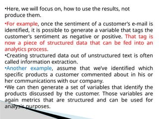 •Here, we will focus on, how to use the results, not
produce them.
•For example, once the sentiment of a customer’s e-mail is
identified, it is possible to generate a variable that tags the
customer’s sentiment as negative or positive. That tag is
now a piece of structured data that can be fed into an
analytics process.
•Creating structured data out of unstructured text is often
called information extraction.
•Another example, assume that we’ve identified which
specific products a customer commented about in his or
her communications with our company.
•We can then generate a set of variables that identify the
products discussed by the customer. Those variables are
again metrics that are structured and can be used for
analysis purposes.
 