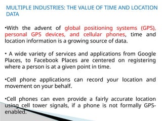 MULTIPLE INDUSTRIES: THE VALUE OF TIME AND LOCATION
DATA
•With the advent of global positioning systems (GPS),
personal GPS devices, and cellular phones, time and
location information is a growing source of data.
• A wide variety of services and applications from Google
Places, to Facebook Places are centered on registering
where a person is at a given point in time.
•Cell phone applications can record your location and
movement on your behalf.
•Cell phones can even provide a fairly accurate location
using cell tower signals, if a phone is not formally GPS-
enabled.
 