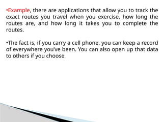 •Example, there are applications that allow you to track the
exact routes you travel when you exercise, how long the
routes are, and how long it takes you to complete the
routes.
•The fact is, if you carry a cell phone, you can keep a record
of everywhere you’ve been. You can also open up that data
to others if you choose.
 