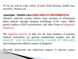 •It can be used in wide variety of areas from business, health care,
scientific, Defence etc.
Example: Health care (AKA HEALTH INFORMATICS)
•Modern medicine system collects huge amounts of information
about patients through imaging technology (CAT scans, MRI),
genetic analysis (DNA microarrays), and other forms of diagnostic
equipment.
•By applying analytics to data sets for large numbers of patients,
medical researchers are gaining fundamental insights into the
GENETIC AND ENVIRONMENTAL CAUSES OF DISEASES,
and creating more effective means of diagnosis.
•Recently hollywood star underwent surgery to prevent cancer.
[who]
 