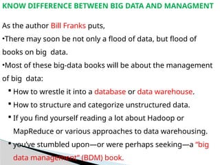 KNOW DIFFERENCE BETWEEN BIG DATA AND MANAGMENT
As the author Bill Franks puts,
•There may soon be not only a flood of data, but flood of
books on big data.
•Most of these big-data books will be about the management
of big data:
 How to wrestle it into a database or data warehouse.
 How to structure and categorize unstructured data.
 If you find yourself reading a lot about Hadoop or
MapReduce or various approaches to data warehousing.
 you’ve stumbled upon—or were perhaps seeking—a “big
data management” (BDM) book.
 