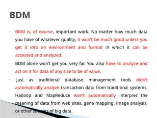 • BDM is, of course, important work. No matter how much data
you have of whatever quality, it won’t be much good unless you
get it into an environment and format in which it can be
accessed and analyzed.
• BDM alone won’t get you very far. You also have to analyze and
act on it for data of any size to be of value.
• Just as traditional database management tools didn’t
automatically analyze transaction data from traditional systems,
Hadoop and MapReduce won’t automatically interpret the
meaning of data from web sites, gene mapping, image analysis,
or other sources of big data.
BDM
 