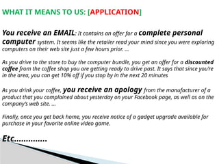 WHAT IT MEANS TO US: [APPLICATION]
You receive an EMAIL: It contains an offer for a complete personal
computer system. It seems like the retailer read your mind since you were exploring
computers on their web site just a few hours prior. …
As you drive to the store to buy the computer bundle, you get an offer for a discounted
coffee from the coffee shop you are getting ready to drive past. It says that since you’re
in the area, you can get 10% off if you stop by in the next 20 minutes
As you drink your coffee, you receive an apology from the manufacturer of a
product that you complained about yesterday on your Facebook page, as well as on the
company’s web site. …
Finally, once you get back home, you receive notice of a gadget upgrade available for
purchase in your favorite online video game.
Etc…………..
 