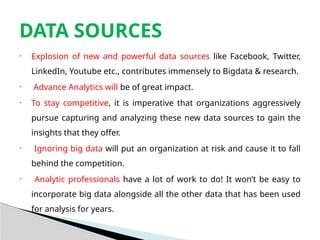 • Explosion of new and powerful data sources like Facebook, Twitter,
LinkedIn, Youtube etc., contributes immensely to Bigdata & research.
• Advance Analytics will be of great impact.
• To stay competitive, it is imperative that organizations aggressively
pursue capturing and analyzing these new data sources to gain the
insights that they offer.
• Ignoring big data will put an organization at risk and cause it to fall
behind the competition.
• Analytic professionals have a lot of work to do! It won’t be easy to
incorporate big data alongside all the other data that has been used
for analysis for years.
DATA SOURCES
 