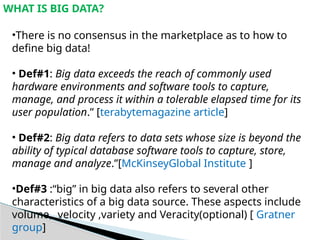 WHAT IS BIG DATA?
•There is no consensus in the marketplace as to how to
define big data!
• Def#1: Big data exceeds the reach of commonly used
hardware environments and software tools to capture,
manage, and process it within a tolerable elapsed time for its
user population.” [terabytemagazine article]
• Def#2: Big data refers to data sets whose size is beyond the
ability of typical database software tools to capture, store,
manage and analyze.”[McKinseyGlobal Institute ]
•Def#3 :“big” in big data also refers to several other
characteristics of a big data source. These aspects include
volume, velocity ,variety and Veracity(optional) [ Gratner
group]
 
