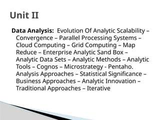 Data Analysis: Evolution Of Analytic Scalability –
Convergence – Parallel Processing Systems –
Cloud Computing – Grid Computing – Map
Reduce – Enterprise Analytic Sand Box –
Analytic Data Sets – Analytic Methods – Analytic
Tools – Cognos – Microstrategy - Pentaho.
Analysis Approaches – Statistical Significance –
Business Approaches – Analytic Innovation –
Traditional Approaches – Iterative
Unit II
 