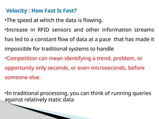 Velocity : How Fast Is Fast?
•The speed at which the data is flowing.
•Increase in RFID sensors and other information streams
has led to a constant flow of data at a pace that has made it
impossible for traditional systems to handle
•Competition can mean identifying a trend, problem, or
opportunity only seconds, or even microseconds, before
someone else.
•In traditional processing, you can think of running queries
against relatively static data
 