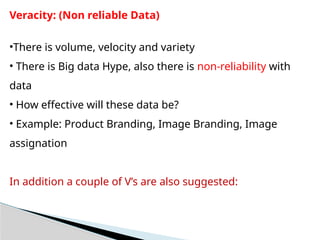 Veracity: (Non reliable Data)
•There is volume, velocity and variety
• There is Big data Hype, also there is non-reliability with
data
• How effective will these data be?
• Example: Product Branding, Image Branding, Image
assignation
In addition a couple of V’s are also suggested:
 