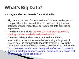 No single definition; here is from Wikipedia:
 Big data is the term for a collection of data sets so large and
complex that it becomes difficult to process using on-hand
database management tools or traditional data processing
applications.
 The challenges include capture, curation, storage, search,
sharing, transfer, analysis, and visualization.
 The trend to larger data sets is due to the additional
information derivable from analysis of a single large set of
related data, as compared to separate smaller sets with the
same total amount of data, allowing correlations to be found to
"spot business trends, determine quality of research, prevent
diseases, link legal citations, combat crime, and determine real-
time roadway traffic conditions.”
What’s Big Data?
 