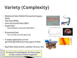  Relational Data (Tables/Transaction/Legacy
Data)
 Text Data (Web)
 Semi-structured Data (XML)
 Graph Data
◦ Social Network, Semantic Web (RDF), …
 Streaming Data
◦ You can only scan the data once
 A single application can be
generating/collecting many types of data
 Big Public Data (online, weather, finance, etc)
Variety (Complexity)
To extract knowledge all these types
of data need to linked together
 