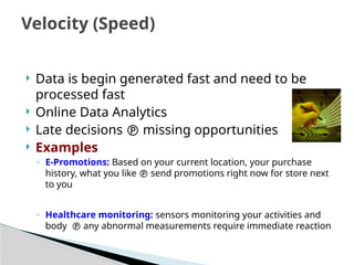  Data is begin generated fast and need to be
processed fast
 Online Data Analytics
 Late decisions  missing opportunities
 Examples
◦ E-Promotions: Based on your current location, your purchase
history, what you like  send promotions right now for store next
to you
◦ Healthcare monitoring: sensors monitoring your activities and
body  any abnormal measurements require immediate reaction
Velocity (Speed)
 