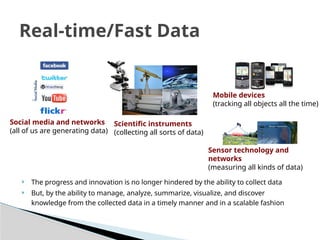  The progress and innovation is no longer hindered by the ability to collect data
 But, by the ability to manage, analyze, summarize, visualize, and discover
knowledge from the collected data in a timely manner and in a scalable fashion
Real-time/Fast Data
Social media and networks
(all of us are generating data)
Scientific instruments
(collecting all sorts of data)
Mobile devices
(tracking all objects all the time)
Sensor technology and
networks
(measuring all kinds of data)
 