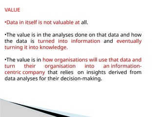 VALUE
•Data in itself is not valuable at all.
•The value is in the analyses done on that data and how
the data is turned into information and eventually
turning it into knowledge.
•The value is in how organisations will use that data and
turn their organisation into an information-
centric company that relies on insights derived from
data analyses for their decision-making.
 