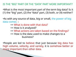 IS THE “BIG” PART OR THE “DATA” PART MORE IMPORTANT?
•What is the most important part of the term big data? Is it
(1) the “big” part, (2) the “data” part, (3) both, or (4) neither?
•As with any source of data, big or small, the power of big
data comes :
++ What is done with that data?
++ How is it analyzed?
++ What actions are taken based on the findings?
++ How is the data used to make changes to a
business?
•People are led to believe that just because big data has
high volume, velocity, and variety, it is somehow better or
more important than other data.
 