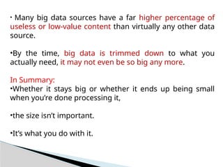 • Many big data sources have a far higher percentage of
useless or low-value content than virtually any other data
source.
•By the time, big data is trimmed down to what you
actually need, it may not even be so big any more.
In Summary:
•Whether it stays big or whether it ends up being small
when you’re done processing it,
•the size isn’t important.
•It’s what you do with it.
 