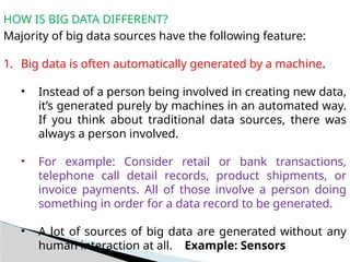 HOW IS BIG DATA DIFFERENT?
Majority of big data sources have the following feature:
1. Big data is often automatically generated by a machine.
• Instead of a person being involved in creating new data,
it’s generated purely by machines in an automated way.
If you think about traditional data sources, there was
always a person involved.
• For example: Consider retail or bank transactions,
telephone call detail records, product shipments, or
invoice payments. All of those involve a person doing
something in order for a data record to be generated.
• A lot of sources of big data are generated without any
human interaction at all. Example: Sensors
 