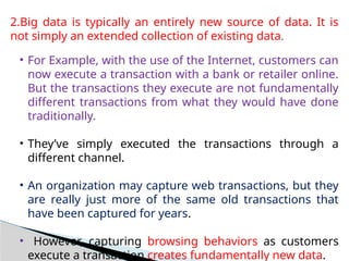 2.Big data is typically an entirely new source of data. It is
not simply an extended collection of existing data.
• For Example, with the use of the Internet, customers can
now execute a transaction with a bank or retailer online.
But the transactions they execute are not fundamentally
different transactions from what they would have done
traditionally.
• They’ve simply executed the transactions through a
different channel.
• An organization may capture web transactions, but they
are really just more of the same old transactions that
have been captured for years.
• However, capturing browsing behaviors as customers
execute a transaction creates fundamentally new data.
 