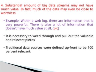 4. Substantial amount of big data streams may not have
much value. In fact, much of the data may even be close to
worthless.
• Example: Within a web log, there are information that is
very powerful. There is also a lot of information that
doesn’t have much value at all. (pic)
• It is necessary to weed through and pull out the valuable
and relevant pieces
• Traditional data sources were defined up-front to be 100
percent relevant.
 