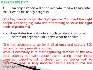 RISKS OF BIG DATA
1. An organization will be so overwhelmed with big data
that it won’t make any progress.
[The key here is to get the right people. You need the right
people attacking big data and attempting to solve the right
kinds of problems]
2. cost escalates too fast as too much big data is captured
before an organization knows what to do with it.
[It is not necessary to go for it all at once and capture 100
percent of every new data source.
What is necessary is to start capturing samples of the new
data sources to learn about them. Using those initial
samples, experimental analysis can be performed to
determine what is truly important within each source and
how each can be used]
 