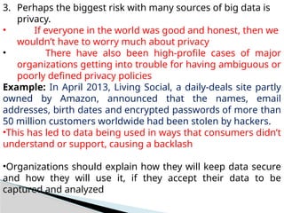 3. Perhaps the biggest risk with many sources of big data is
privacy.
• If everyone in the world was good and honest, then we
wouldn’t have to worry much about privacy
• There have also been high-profile cases of major
organizations getting into trouble for having ambiguous or
poorly defined privacy policies
Example: In April 2013, Living Social, a daily-deals site partly
owned by Amazon, announced that the names, email
addresses, birth dates and encrypted passwords of more than
50 million customers worldwide had been stolen by hackers.
•This has led to data being used in ways that consumers didn’t
understand or support, causing a backlash
•Organizations should explain how they will keep data secure
and how they will use it, if they accept their data to be
captured and analyzed
 