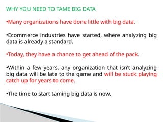 WHY YOU NEED TO TAME BIG DATA
•Many organizations have done little with big data.
•Ecommerce industries have started, where analyzing big
data is already a standard.
•Today, they have a chance to get ahead of the pack.
•Within a few years, any organization that isn’t analyzing
big data will be late to the game and will be stuck playing
catch up for years to come.
•The time to start taming big data is now.
 