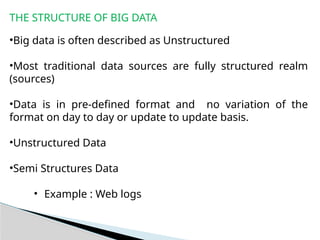 THE STRUCTURE OF BIG DATA
•Big data is often described as Unstructured
•Most traditional data sources are fully structured realm
(sources)
•Data is in pre-defined format and no variation of the
format on day to day or update to update basis.
•Unstructured Data
•Semi Structures Data
• Example : Web logs
 