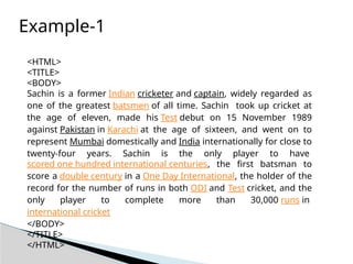 <HTML>
<TITLE>
<BODY>
Sachin is a former Indian cricketer and captain, widely regarded as
one of the greatest batsmen of all time. Sachin took up cricket at
the age of eleven, made his Test debut on 15 November 1989
against Pakistan in Karachi at the age of sixteen, and went on to
represent Mumbai domestically and India internationally for close to
twenty-four years. Sachin is the only player to have
scored one hundred international centuries, the first batsman to
score a double century in a One Day International, the holder of the
record for the number of runs in both ODI and Test cricket, and the
only player to complete more than 30,000 runs in
international cricket
</BODY>
</TITLE>
</HTML>
Example-1
 