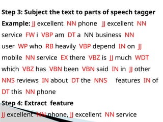 Step 3: Subject the text to parts of speech tagger
Example: JJ excellent NN phone JJ excellent NN
service FW i VBP am DT a NN business NN
user WP who RB heavily VBP depend IN on JJ
mobile NN service EX there VBZ is JJ much WDT
which VBZ has VBN been VBN said IN in JJ other
NNS reviews IN about DT the NNS features IN of
DT this NN phone
Step 4: Extract feature
JJ excellent NN phone, JJ excellent NN service
 